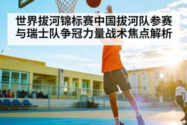 世界拔河锦标赛中国拔河队参赛与瑞士队争冠力量战术焦点解析 - kaiyun