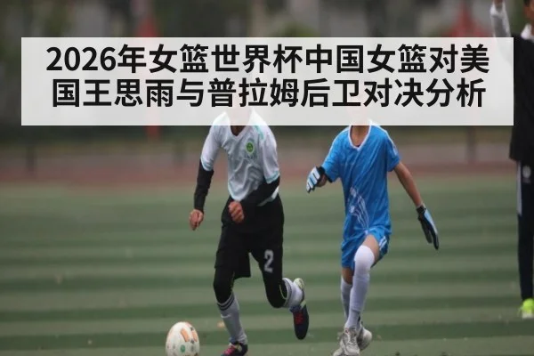 2026年女篮世界杯中国女篮对美国王思雨与普拉姆后卫对决分析 - kaiyun